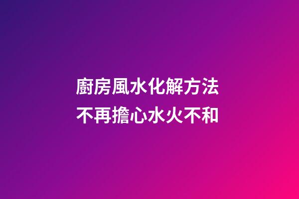 廚房風水化解方法 不再擔心水火不和